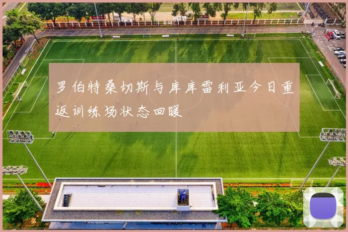 罗伯特桑切斯与库库雷利亚今日重返训练场状态回暖