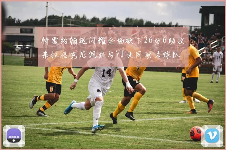 特雷约翰逊闪耀全场砍下26分6助攻弗拉格克尼佩尔与VJ共同助力球队表现出色