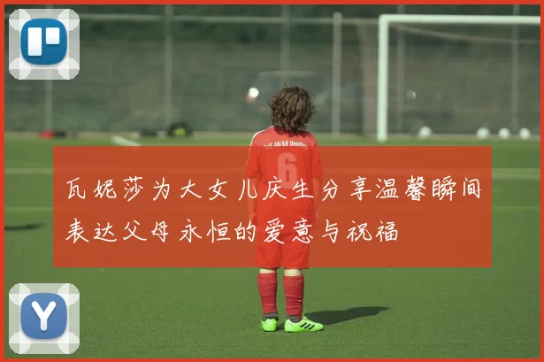 瓦妮莎为大女儿庆生分享温馨瞬间表达父母永恒的爱意与祝福