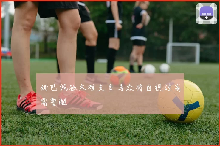 姆巴佩独木难支皇马众将自视过高需警醒