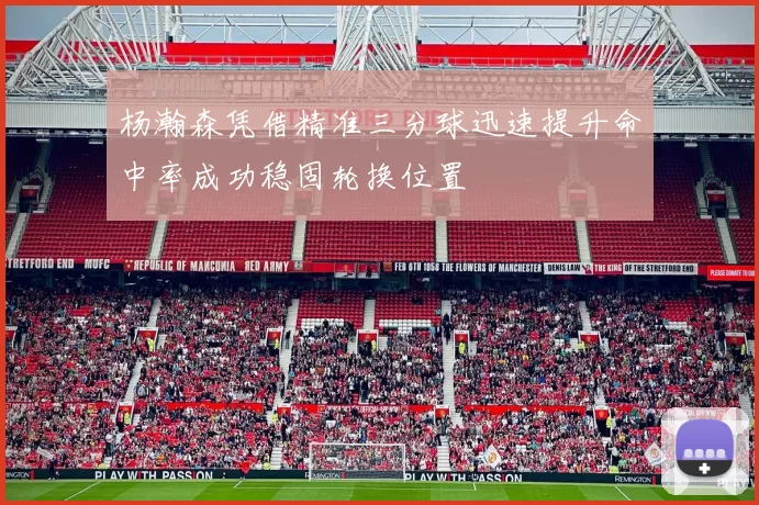 杨瀚森凭借精准三分球迅速提升命中率成功稳固轮换位置
