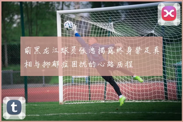 前黑龙江球员张浩揭露终身禁足真相与抑郁症困扰的心路历程