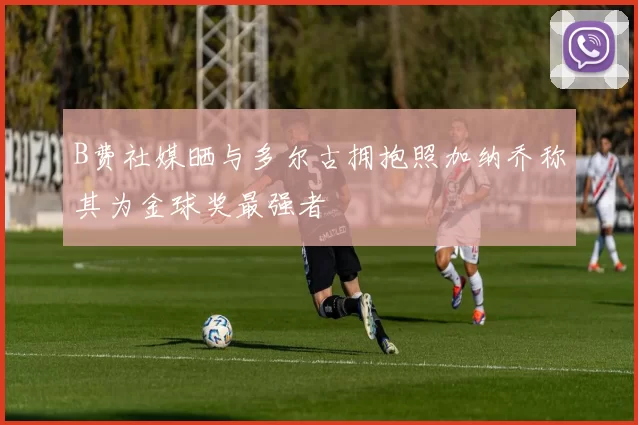 B费社媒晒与多尔古拥抱照加纳乔称其为金球奖最强者
