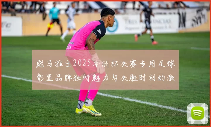 彪马推出2025非洲杯决赛专用足球彰显品牌独特魅力与决胜时刻的激情