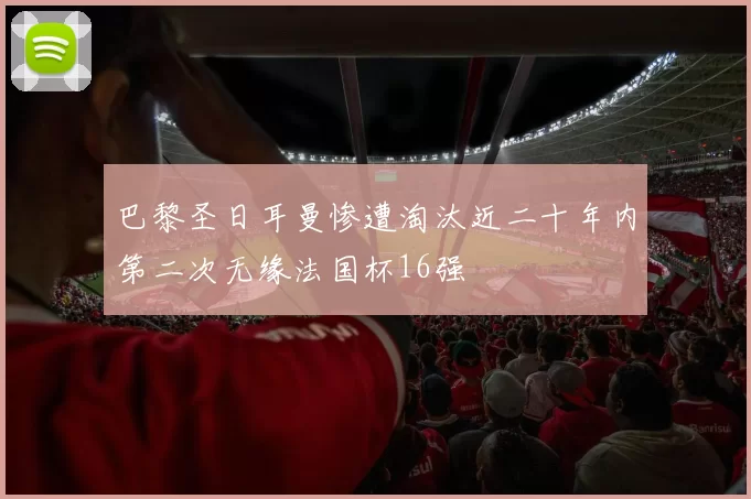 巴黎圣日耳曼惨遭淘汰近二十年内第二次无缘法国杯16强